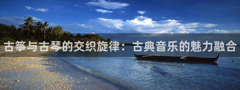凯发旗舰厅：古筝与古琴的交织旋律：古典音乐的魅力融合