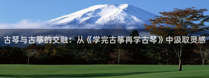 国际凯发k8真人版旗舰厅：古琴与古筝的交融：从《学完古筝再学