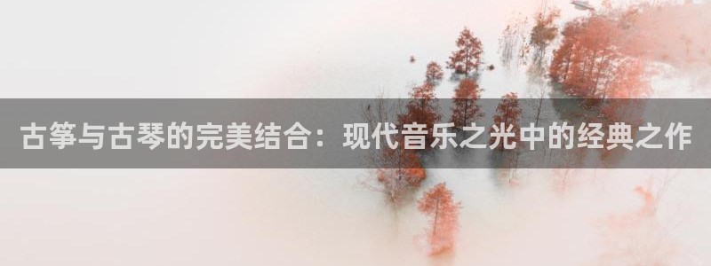 l凯发国际官网：古筝与古琴的完美结合：现代音乐之光中的经典之