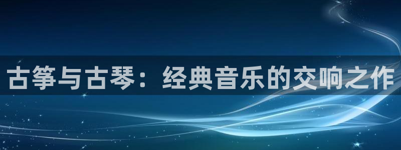 凯发官方网站下载：古筝与古琴：经典音乐的交响之作