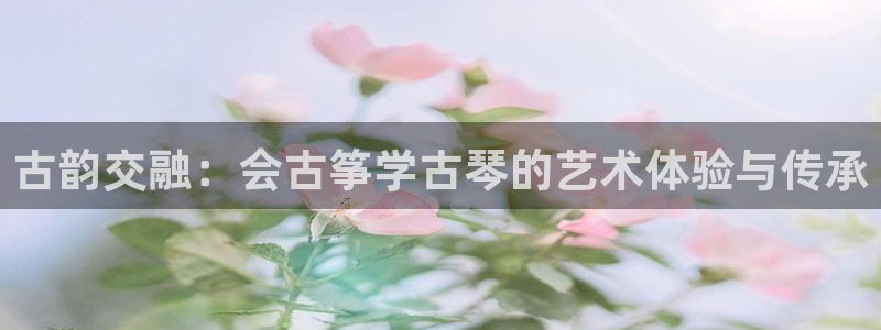 凯发平台敌7O777：古韵交融：会古筝学古琴的艺术体验与传承