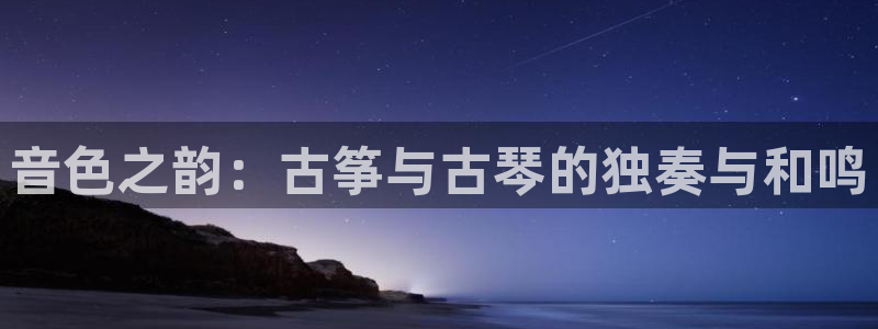 凯发平台开户：音色之韵：古筝与古琴的独奏与和鸣